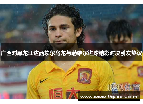 广西对黑龙江达西埃尔乌龙与赫维尔进球精彩对决引发热议
