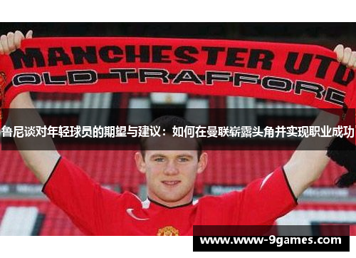 鲁尼谈对年轻球员的期望与建议：如何在曼联崭露头角并实现职业成功
