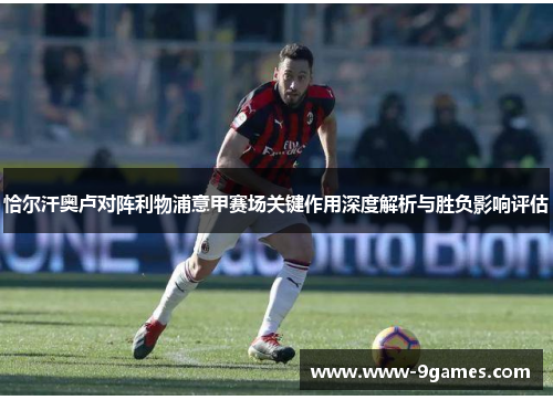 恰尔汗奥卢对阵利物浦意甲赛场关键作用深度解析与胜负影响评估